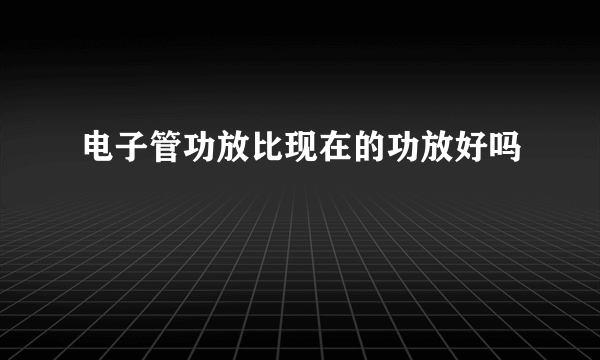 电子管功放比现在的功放好吗