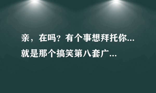 亲，在吗？有个事想拜托你...就是那个搞笑第八套广播体操视频能否发给我一下。急用~20号早上要用啊。。。