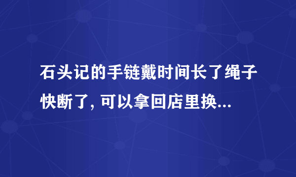 石头记的手链戴时间长了绳子快断了, 可以拿回店里换新的绳子么?