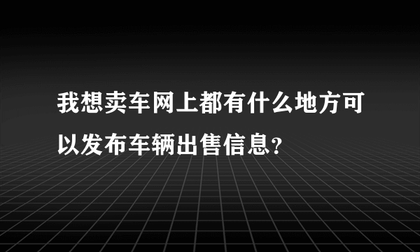 我想卖车网上都有什么地方可以发布车辆出售信息？