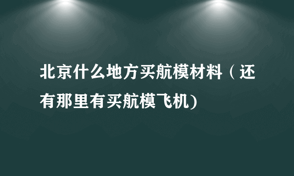 北京什么地方买航模材料（还有那里有买航模飞机)