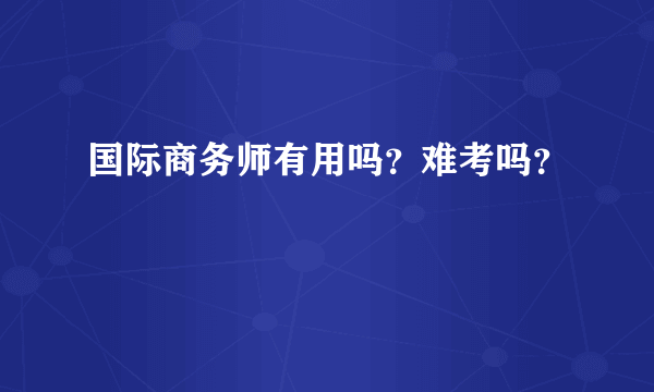 国际商务师有用吗？难考吗？