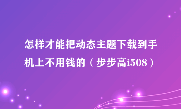 怎样才能把动态主题下载到手机上不用钱的（步步高i508）