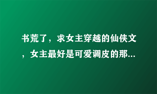 书荒了，求女主穿越的仙侠文，女主最好是可爱调皮的那种，男主要腹黑妖孽行的，最好是魔王或大反派？