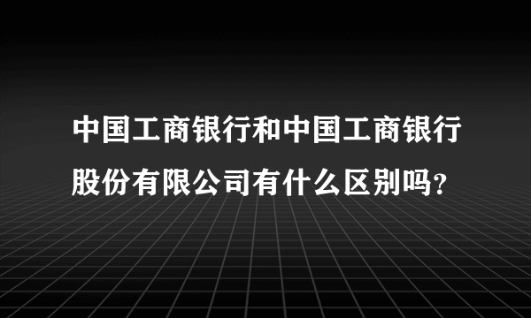 中国工商银行和中国工商银行股份有限公司有什么区别吗？