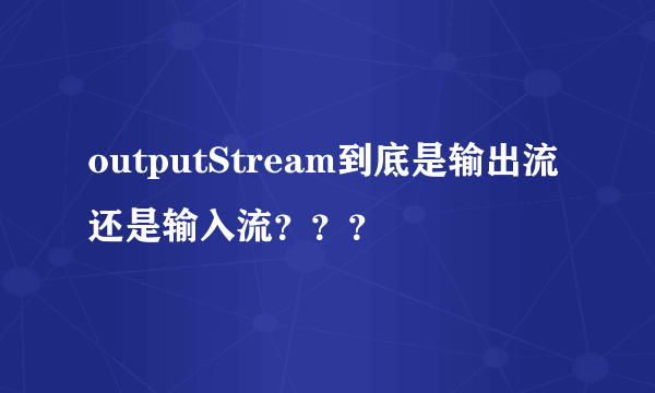 outputStream到底是输出流还是输入流？？？