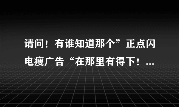 请问！有谁知道那个”正点闪电瘦广告“在那里有得下！ 我上课要用它来说案例！！！！！谢谢