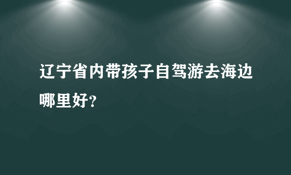 辽宁省内带孩子自驾游去海边哪里好？