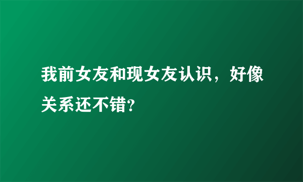 我前女友和现女友认识，好像关系还不错？