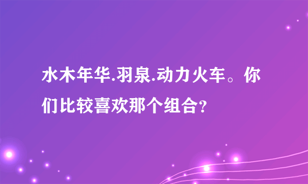 水木年华.羽泉.动力火车。你们比较喜欢那个组合？