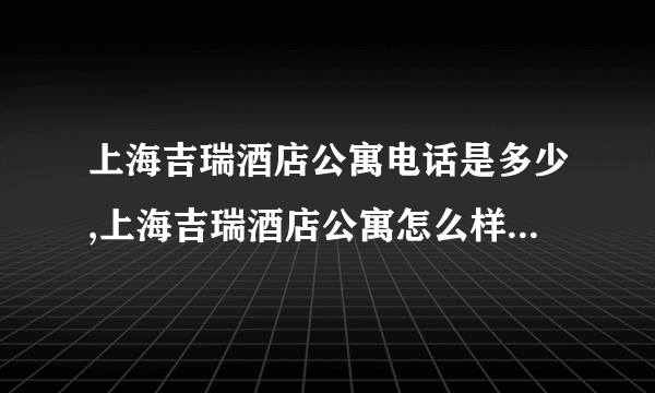 上海吉瑞酒店公寓电话是多少,上海吉瑞酒店公寓怎么样,上海吉瑞酒店公寓的优惠房价