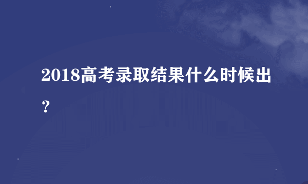 2018高考录取结果什么时候出？