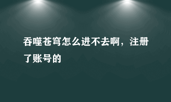 吞噬苍穹怎么进不去啊，注册了账号的