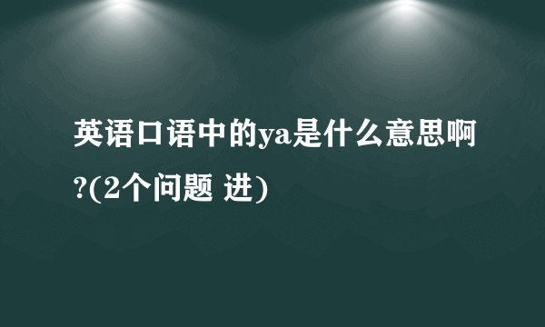 英语口语中的ya是什么意思啊?(2个问题 进)