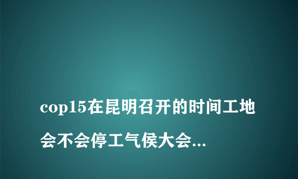 
cop15在昆明召开的时间工地会不会停工气侯大会，昆明工地从什么时候停工多久？

