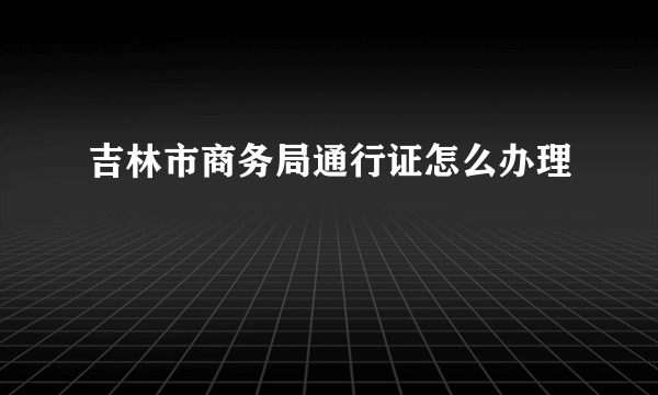 吉林市商务局通行证怎么办理