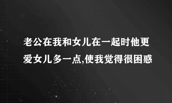 老公在我和女儿在一起时他更爱女儿多一点,使我觉得很困惑