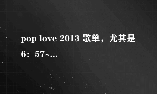 pop love 2013 歌单，尤其是6：57~7:43的部分，急！！！！！