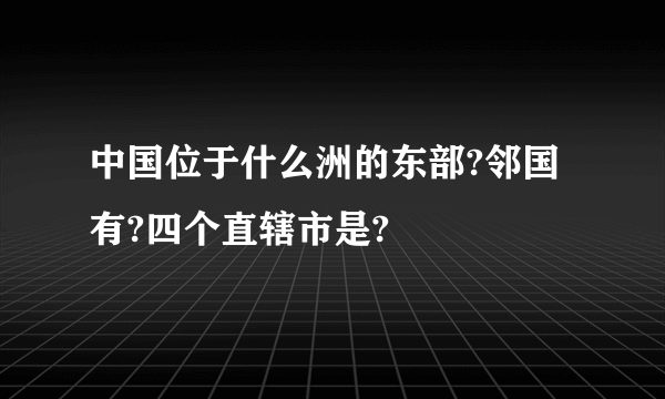 中国位于什么洲的东部?邻国有?四个直辖市是?