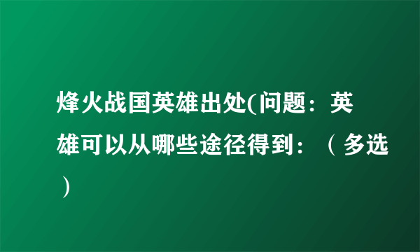 烽火战国英雄出处(问题：英雄可以从哪些途径得到：（多选）