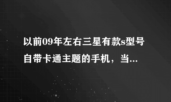 以前09年左右三星有款s型号自带卡通主题的手机，当时江油都卖1200，我记不清是滑盖得还是翻盖的了。我...