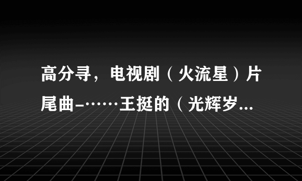 高分寻，电视剧（火流星）片尾曲-……王挺的（光辉岁月） 邮箱21392...