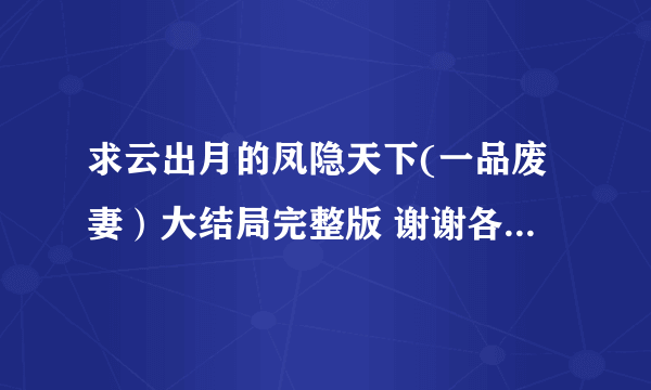 求云出月的凤隐天下(一品废妻）大结局完整版 谢谢各位大神了。。