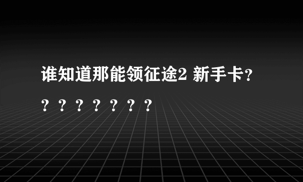 谁知道那能领征途2 新手卡？？？？？？？？