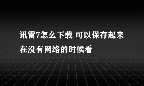 讯雷7怎么下载 可以保存起来在没有网络的时候看