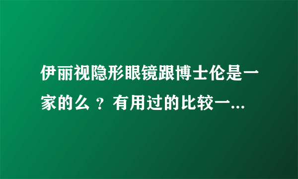 伊丽视隐形眼镜跟博士伦是一家的么 ？有用过的比较一下，谢谢