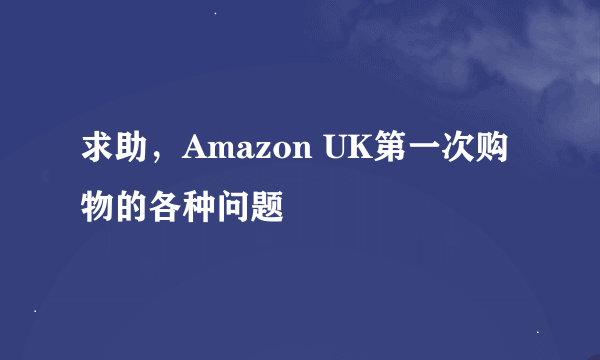 求助，Amazon UK第一次购物的各种问题