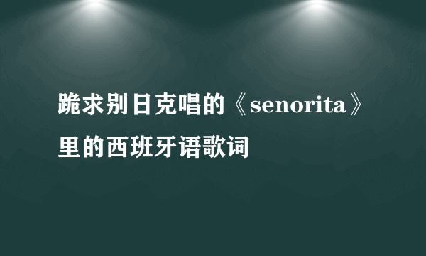 跪求别日克唱的《senorita》里的西班牙语歌词