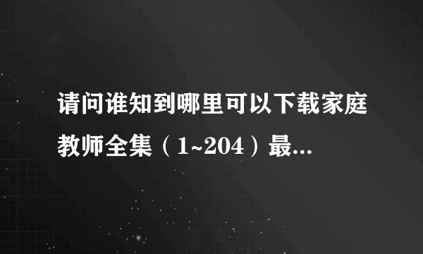 请问谁知到哪里可以下载家庭教师全集（1~204）最好是打包下载~ 麻烦知道的人给个地址~~