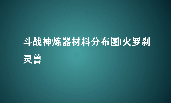 斗战神炼器材料分布图|火罗刹灵兽