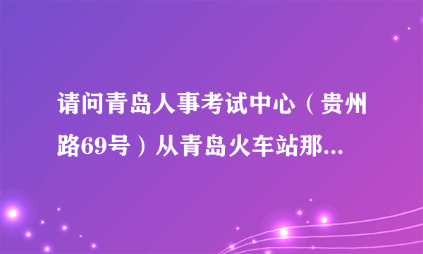 请问青岛人事考试中心（贵州路69号）从青岛火车站那怎么过去，远吗