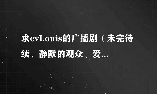 求cvLouis的广播剧（未完待续、静默的观众、爱的牵绊都有了），多多益善。如果很全的话，会追加分的。