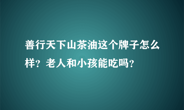 善行天下山茶油这个牌子怎么样？老人和小孩能吃吗？