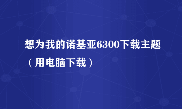 想为我的诺基亚6300下载主题（用电脑下载）