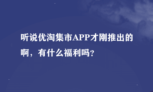 听说优淘集市APP才刚推出的啊，有什么福利吗？