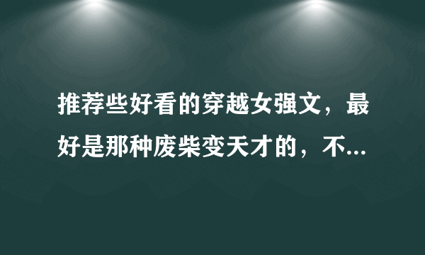 推荐些好看的穿越女强文，最好是那种废柴变天才的，不要太魔幻，好像要求有点多了，希望越多越好