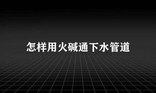 怎样用火碱通下水管道