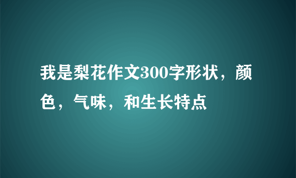 我是梨花作文300字形状，颜色，气味，和生长特点