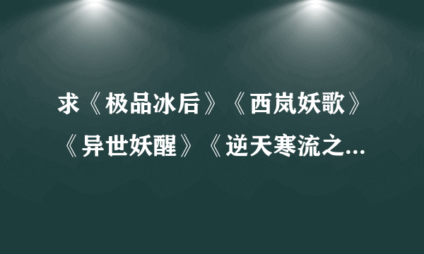 求《极品冰后》《西岚妖歌》《异世妖醒》《逆天寒流之霸天》包括VIP的完整版 非V的部分希望也有 txt版本