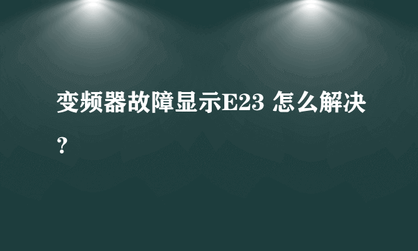 变频器故障显示E23 怎么解决？