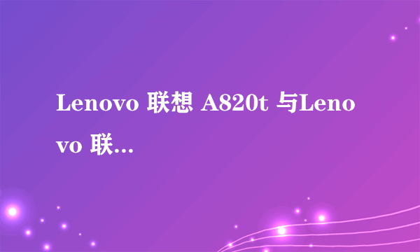 Lenovo 联想 A820t 与Lenovo 联想 A820有什么区别说详细点