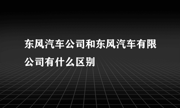 东风汽车公司和东风汽车有限公司有什么区别