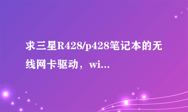 求三星R428/p428笔记本的无线网卡驱动，winow7 64位版本的，苦苦寻找一天未找到，，向