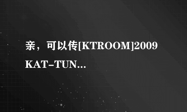 亲，可以传[KTROOM]2009 KAT-TUN Break The Records TOKYO DOME Concert PART III给偶么？非常感谢