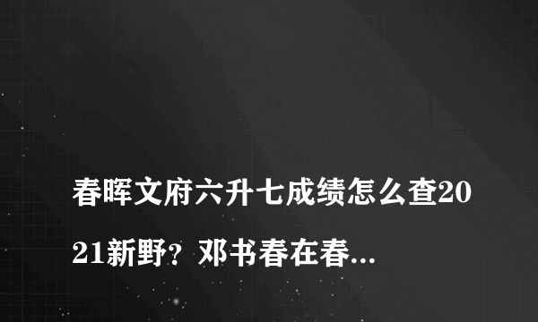 
春晖文府六升七成绩怎么查2021新野？邓书春在春晖六升七刚考完能看到录取了吗？

