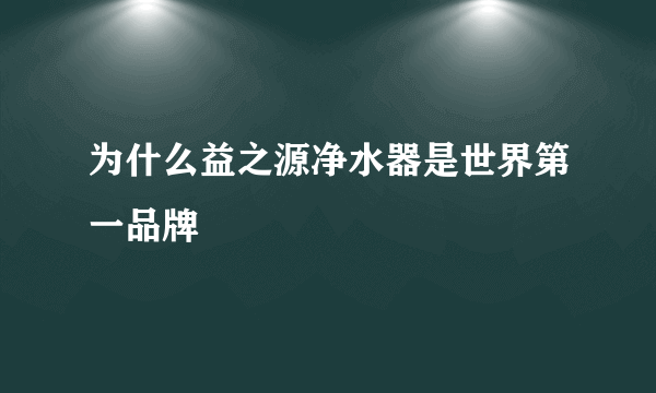 为什么益之源净水器是世界第一品牌